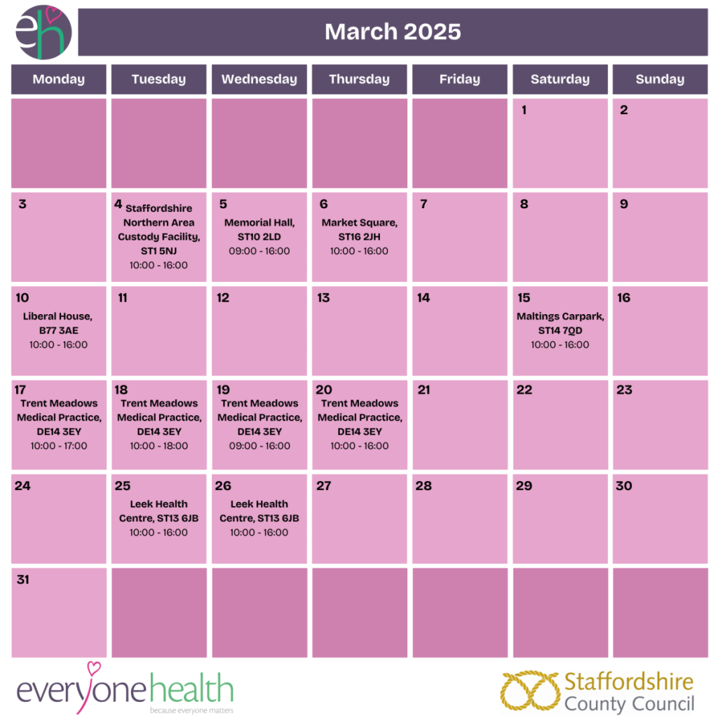 This image contains a timetable for the NHS Health Check Mobile Van Clinics run by Everyone Health Staffordshire in March 2025. It contains the following dates: 
•	4th March, 10:00 - 16:00 - Staffordshire Northern Area Custody Facility, ST1 5NJ
•	5th March, 09:00 - 16:00 - Memorial Hall, ST10 2LD 
•	6th March, 10:00 - 16:00 - Market Square, ST16 2JH
•	10th March, 10:00 - 16:00 - Liberal House, B77 3AE
•	15th March, 10:00 - 16:00 - Maltings Carpark, ST14 7QD 
•	17th March, 10:00 - 17:00 - Trent Meadows Medical Practice, DE14 3EY
•	18th March, 10:00 - 18:00 - Trent Meadows Medical Practice, DE14 3EY
•	19th March, 09:00 - 16:00 - Trent Meadows Medical Practice, DE14 3EY
•	20th March, 10:00 - 16:00 - Trent Meadows Medical Practice, DE14 3EY
•	25th March, 10:00 - 16:00 - Leek Health Centre, ST13 6JB 
•	26th March, 10:00 - 16:00 - Leek Health Centre, ST13 6JB