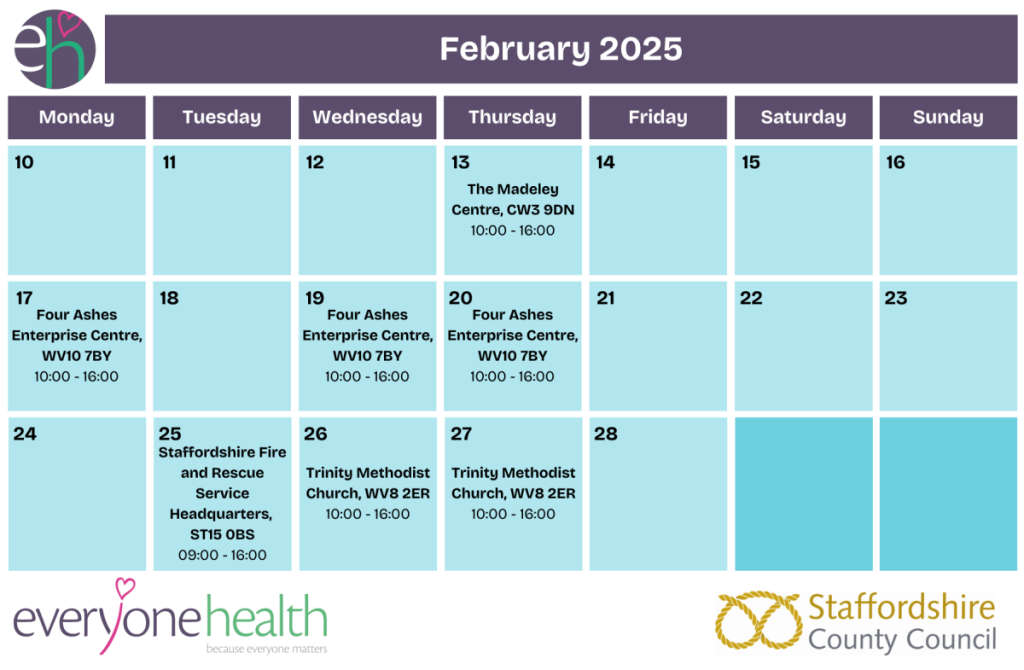 This image contains a timetable for the NHS Health Check Mobile Van Clinics run by Everyone Health Staffordshire in February 2025. It contains the following dates: 
•	11th February, 10:00 - 16:00 - Market Square, ST16 2JH
•	13th February, 10:00 - 16:00 - The Madeley Centre, CW3 9DN
•	17th February, 10:00 - 16:00 - Four Ashes Enterprise Centre, WV10 7BY
•	19th February, 10:00 - 16:00 - Four Ashes Enterprise Centre, WV10 7BY
•	20th February, 10:00 - 16:00 - Four Ashes Enterprise Centre, WV10 7BY
•	25th February, 09:00 - 16:00 - Staffordshire Fire and Rescue Service Headquarters, ST15 0BS
•	26th February, 10:00 - 16:00 - Trinity Methodist Church, WV8 2ER 
•	27th February, 10:00 - 16:00 - Trinity Methodist Church, WV8 2ER 